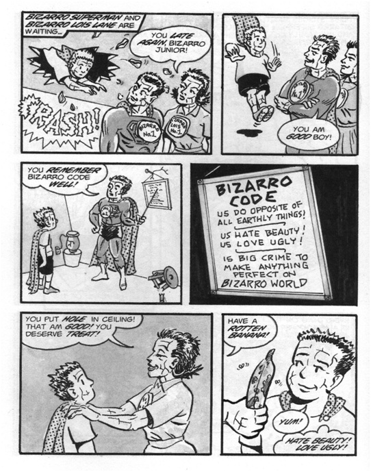 a six-panel comic strip showing a bizarro child (from the superman comic book) returning home. he crashes through the ceiling and his parents call him a good boy.  they direct his attention to the bizarro code, which says 'us do opposite of all earthly things! us hate beauty! us love ugly! is big crime to make anything perfect on bizarro world'.  finally bizarro mother gives son a reward for putting hole in ceiling: a rotten banana.  boy says yum, thinks 'hate beauty! love ugly!'