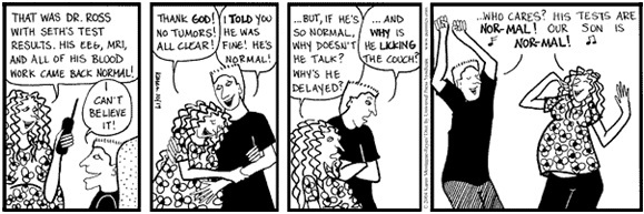 cartoon of four panels showing a young couple rejoicing as a result of a phone call.  panel one: she: that was doctor ross with seth's test results. his eeg, mri, and all of his blood work came back normal; he: i can't believe it. panel two: she: thank god! no tumors! all clear!; he: i told you he was fine! he's normal!. panel 3: she: ...but if he's so normal, why doesn't he talk? why's he delayed; he: ...and why is he licking the couch?. panel 4: (dancing) both: who cares? his tests are nor - mal! our son is nor - mal