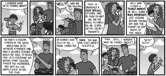 a nine-panel comic strip.  in the first panel, a child holds a glass against his ear while a word balloon above his head reads: i wonder what seth thinks about. panel 2 shows mother and father watching. panel 3: she says (bold) well?!! he replies ...who are you talking to?. panels 4 and 5: she says this is obviously a very special episode and as such i'm waiting for the music to swell as we learn seth's secret thoughts / we'll have either a tender moment or we'll learn a very important life lesson before riding off into the sunset in our movie of the week. panel 6, he replies: no that's a sitcom. a movie of the week would have seth witness a murder and only a beloved teacher would be able to reach him. he'd overcome his autism, start talking, finger the murderer, and we'd all live happily ever after, the end. panel 7, she says of course! how silly of me. i stand corrected; he replies sigh. too bad our lives weren't scripted. panel 8, she says yeah... still, i wonder what he thinks about. panel 9, seth is facing away and making hand gestures while parent's thought bubble says seth? seth?